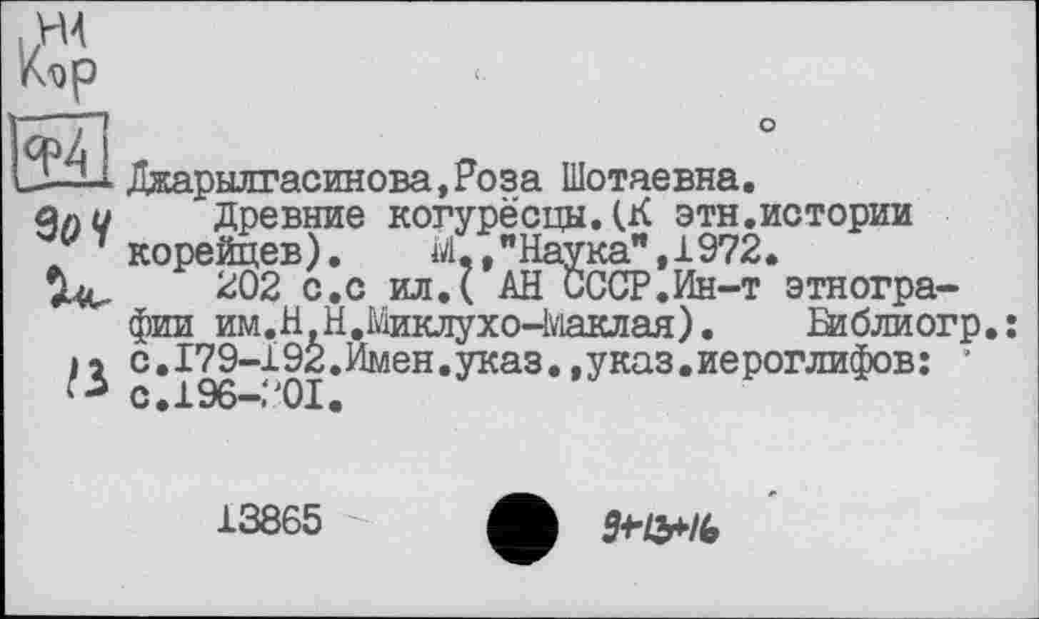 ﻿
9оЧ
а
Джарылгасинова,Роза Шотаевна.
Древние когурёсцыДК этн.истории корейцев). М "Наука",1972.
202 с.с ил.( АН СССР.Ин-т этнографии им. НН, Миклухо-Маклая).	Ей б ли огр
с.179-192.Имен.указ.,указ.иероглифов: ’ с.196-201.
13865
